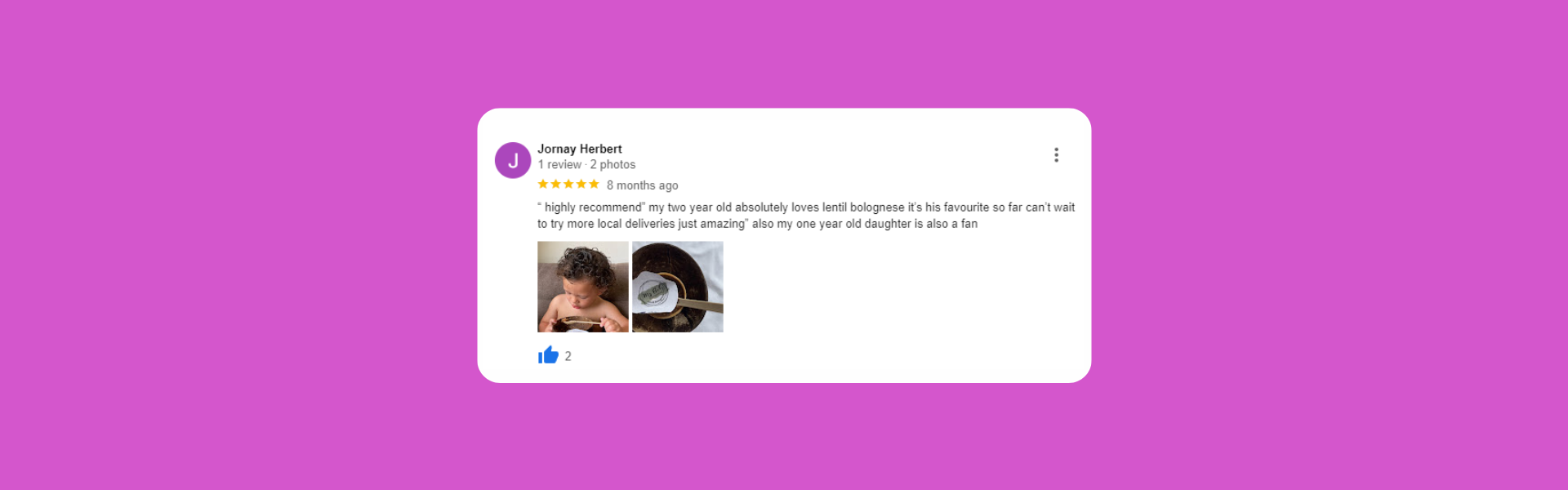 Jornay Herbert 1 review·2 photos 8 months ago “ highly recommend” my two year old absolutely loves lentil bolognese it’s his favourite so far can’t wait to try more local deliveries just amazing” also my one year old daughter is also a fan